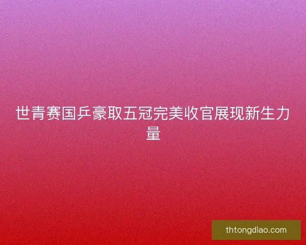 世青赛国乒豪取五冠完美收官展现新生力量