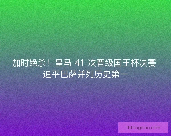 加时绝杀！皇马 41 次晋级国王杯决赛 追平巴萨并列历史第一