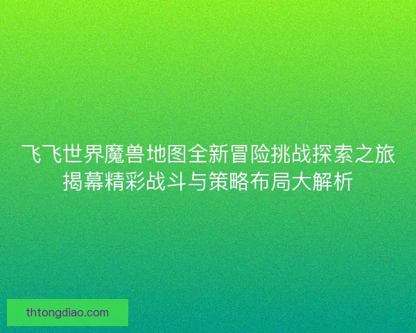 飞飞世界魔兽地图全新冒险挑战探索之旅揭幕精彩战斗与策略布局大解析