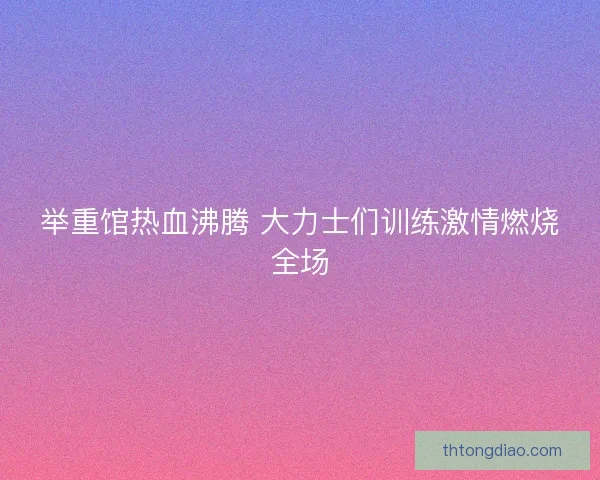 举重馆热血沸腾 大力士们训练激情燃烧全场