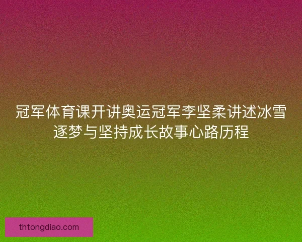 冠军体育课开讲奥运冠军李坚柔讲述冰雪逐梦与坚持成长故事心路历程
