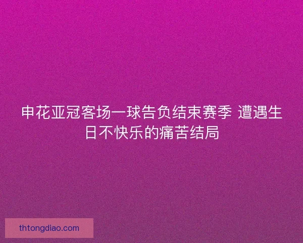 申花亚冠客场一球告负结束赛季 遭遇生日不快乐的痛苦结局