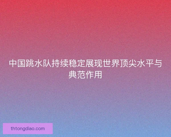 中国跳水队持续稳定展现世界顶尖水平与典范作用