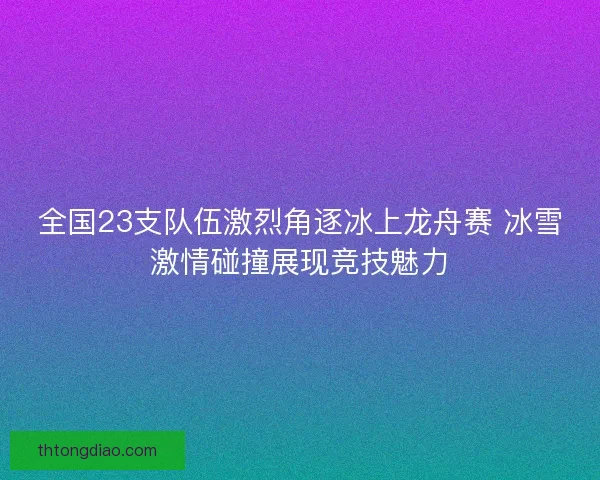 全国23支队伍激烈角逐冰上龙舟赛 冰雪激情碰撞展现竞技魅力