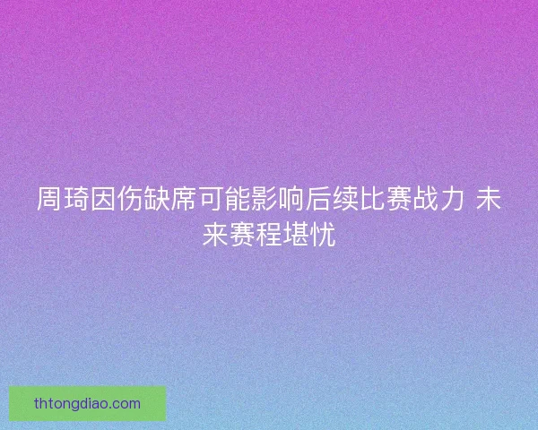 周琦因伤缺席可能影响后续比赛战力 未来赛程堪忧