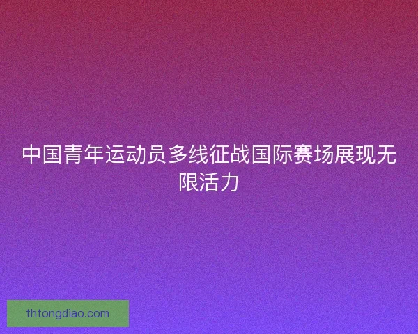 中国青年运动员多线征战国际赛场展现无限活力