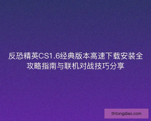 反恐精英CS1.6经典版本高速下载安装全攻略指南与联机对战技巧分享
