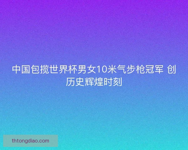 中国包揽世界杯男女10米气步枪冠军 创历史辉煌时刻