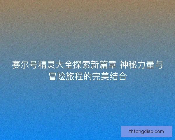 赛尔号精灵大全探索新篇章 神秘力量与冒险旅程的完美结合