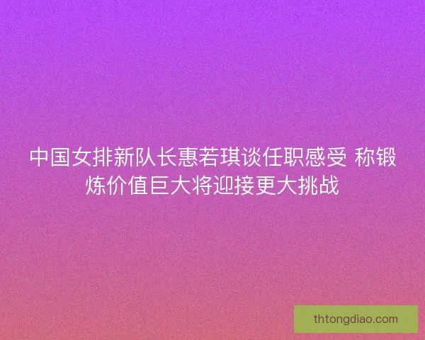 中国女排新队长惠若琪谈任职感受 称锻炼价值巨大将迎接更大挑战 中国女排新队长惠若琪谈任职感受 称锻炼价值巨大将迎接更大挑战