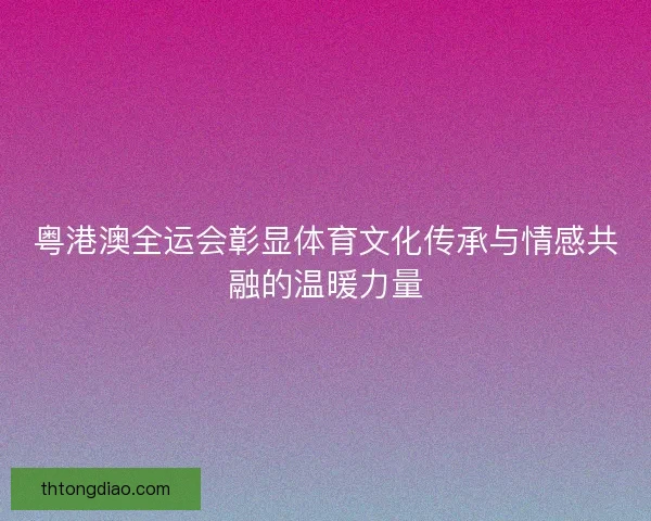 粤港澳全运会彰显体育文化传承与情感共融的温暖力量