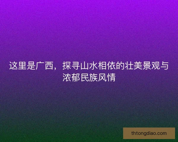 这里是广西，探寻山水相依的壮美景观与浓郁民族风情