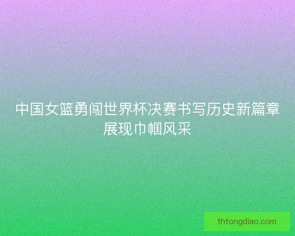 中国女篮勇闯世界杯决赛书写历史新篇章展现巾帼风采