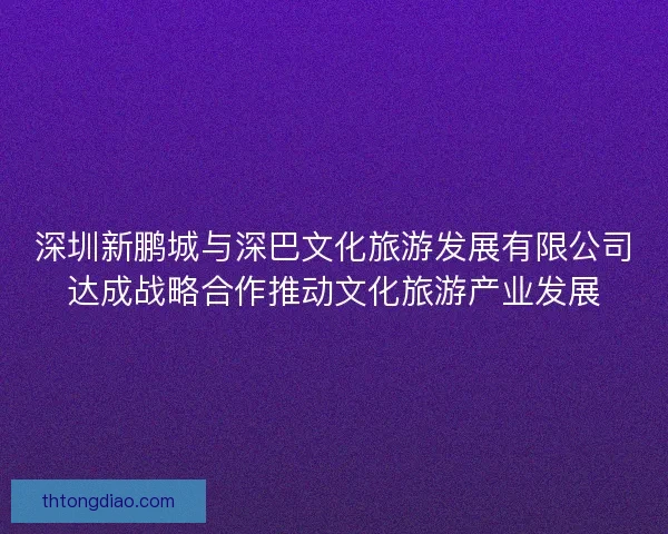 深圳新鹏城与深巴文化旅游发展有限公司达成战略合作推动文化旅游产业发展