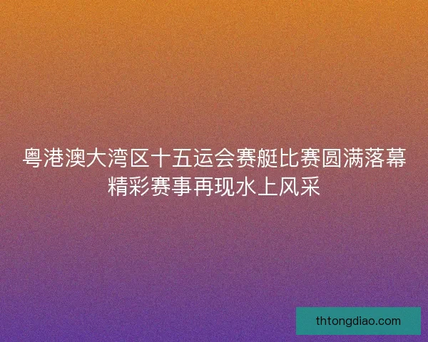 粤港澳大湾区十五运会赛艇比赛圆满落幕精彩赛事再现水上风采