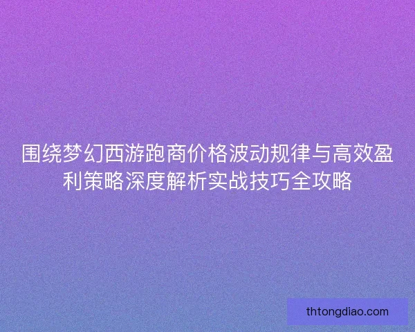 围绕梦幻西游跑商价格波动规律与高效盈利策略深度解析实战技巧全攻略
