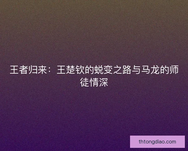 王者归来：王楚钦的蜕变之路与马龙的师徒情深